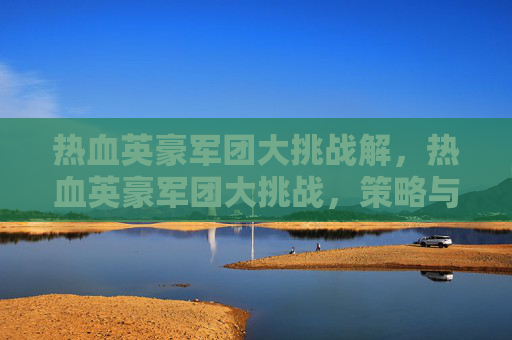 热血英豪军团大挑战解,热血英豪军团大挑战,策略与技巧全解析 热血英豪军团大挑战解,热血英豪军团大挑战,策略与技巧全解析