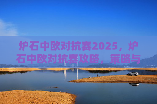 炉石中欧对抗赛2025,炉石中欧对抗赛攻略,策略与技巧全解析 炉石中欧对抗赛2025,炉石中欧对抗赛攻略,策略与技巧全解析