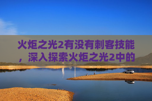 火炬之光2有没有刺客技能,深入探索火炬之光2中的刺客角色——潜行与致命一击 火炬之光2有没有刺客技能,深入探索火炬之光2中的刺客角色——潜行与致命一击