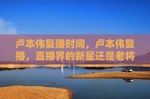 卢本伟复播时间,卢本伟复播,直播界的新星还是老将? 卢本伟复播时间,卢本伟复播,直播界的新星还是老将?