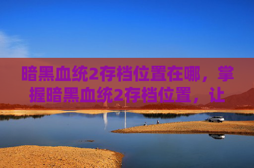 暗黑血统2存档位置在哪,掌握暗黑血统2存档位置,让你的游戏之旅更加顺畅 暗黑血统2存档位置在哪,掌握暗黑血统2存档位置,让你的游戏之旅更加顺畅