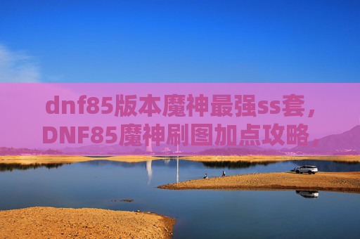 dnf85版本魔神最强ss套，DNF85魔神刷图加点攻略，打造你的专属战斗机器