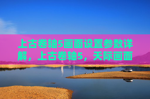 上古卷轴5画面设置参数详解,上古卷轴5,天际画面设置全攻略 上古卷轴5画面设置参数详解,上古卷轴5,天际画面设置全攻略