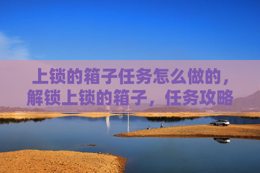 上锁的箱子任务怎么做的,解锁上锁的箱子,任务攻略全解析 上锁的箱子任务怎么做的,解锁上锁的箱子,任务攻略全解析