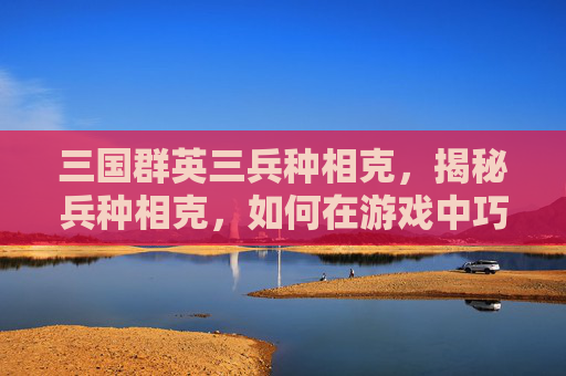 三国群英三兵种相克,揭秘兵种相克,如何在游戏中巧妙运用克制关系 三国群英三兵种相克,揭秘兵种相克,如何在游戏中巧妙运用克制关系