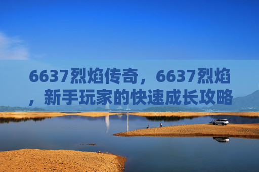 6637烈焰传奇,6637烈焰,新手玩家的快速成长攻略 6637烈焰传奇,6637烈焰,新手玩家的快速成长攻略