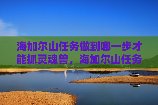 海加尔山任务做到哪一步才能抓灵魂兽,海加尔山任务全攻略,揭秘隐藏在深渊中的宝藏 海加尔山任务做到哪一步才能抓灵魂兽,海加尔山任务全攻略,揭秘隐藏在深渊中的宝藏
