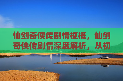 仙剑奇侠传剧情梗概,仙剑奇侠传剧情深度解析,从初入江湖到终极对决 仙剑奇侠传剧情梗概,仙剑奇侠传剧情深度解析,从初入江湖到终极对决