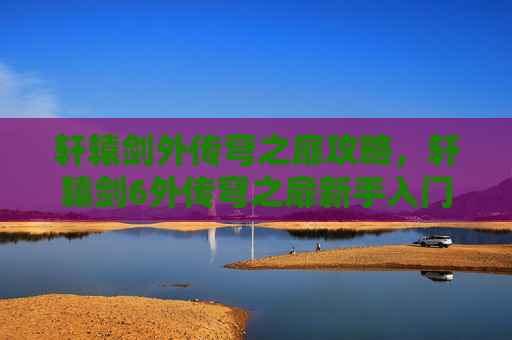 轩辕剑外传穹之扉攻略,轩辕剑6外传穹之扉新手入门指南,掌握关键要素,轻松开启游戏之旅 轩辕剑外传穹之扉攻略,轩辕剑6外传穹之扉新手入门指南,掌握关键要素,轻松开启游戏之旅