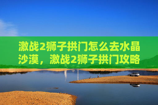 激战2狮子拱门怎么去水晶沙漠，激战2狮子拱门攻略，深入探索与策略指南