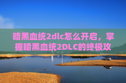 暗黑血统2dlc怎么开启，掌握暗黑血统2DLC的终极攻略，从新手到高手的必经之路