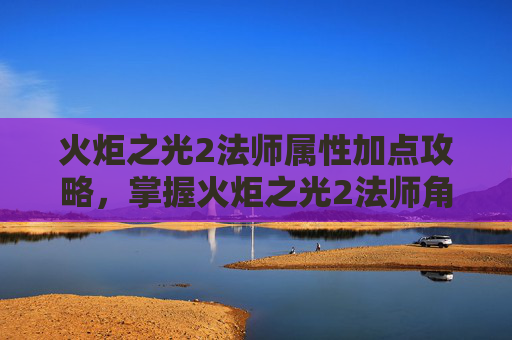 火炬之光2法师属性加点攻略,掌握火炬之光2法师角色属性加点策略 火炬之光2法师属性加点攻略,掌握火炬之光2法师角色属性加点策略