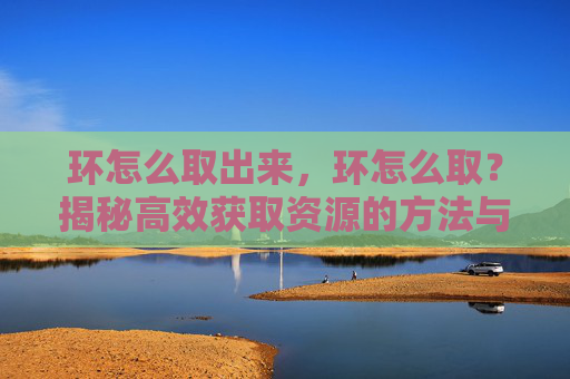环怎么取出来，环怎么取？揭秘高效获取资源的方法与策略