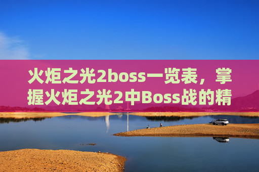火炬之光2boss一览表，掌握火炬之光2中Boss战的精髓，策略与技巧