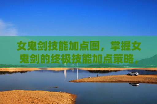 女鬼剑技能加点图，掌握女鬼剑的终极技能加点策略，提升战斗效率与生存能力