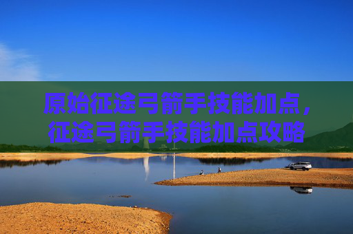 原始征途弓箭手技能加点,征途弓箭手技能加点攻略 原始征途弓箭手技能加点,征途弓箭手技能加点攻略