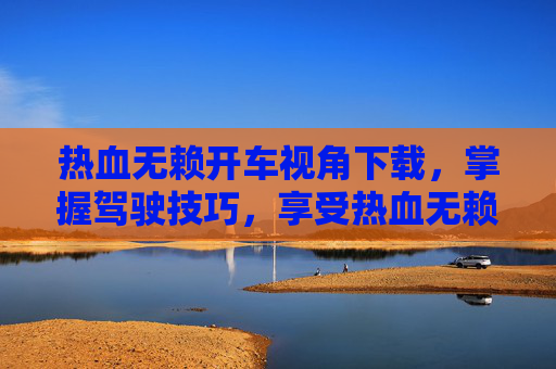 热血无赖开车视角下载,掌握驾驶技巧,享受热血无赖的开车之旅 热血无赖开车视角下载,掌握驾驶技巧,享受热血无赖的开车之旅