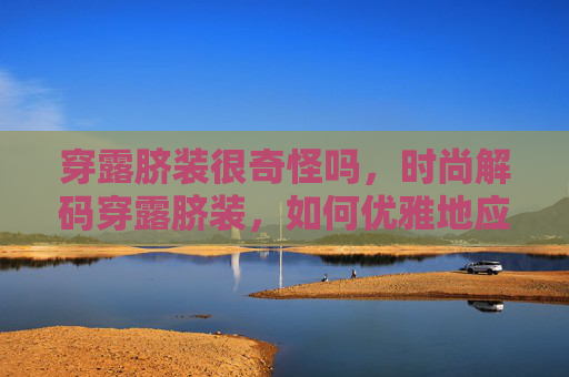 穿露脐装很奇怪吗,时尚解码穿露脐装,如何优雅地应对不得体的标签? 穿露脐装很奇怪吗,时尚解码穿露脐装,如何优雅地应对不得体的标签?