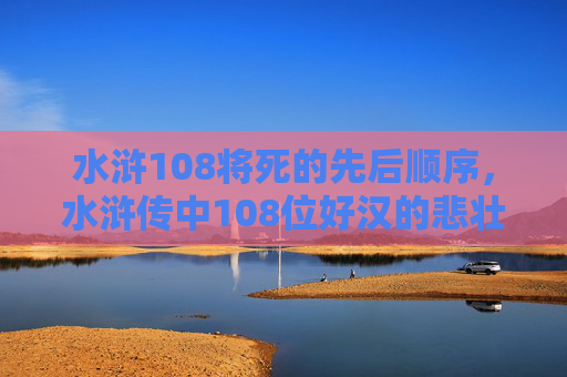 水浒108将死的先后顺序，水浒传中108位好汉的悲壮结局，从英雄到悲剧的宿命轮回