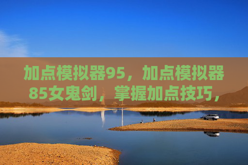 加点模拟器95,加点模拟器85女鬼剑,掌握加点技巧,提升角色实力 加点模拟器95,加点模拟器85女鬼剑,掌握加点技巧,提升角色实力