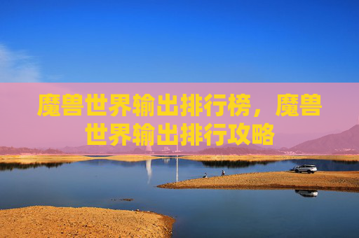 魔兽世界输出排行榜,魔兽世界输出排行攻略 魔兽世界输出排行榜,魔兽世界输出排行攻略