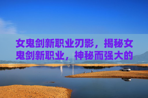 女鬼剑新职业刃影,揭秘女鬼剑新职业,神秘而强大的存在 女鬼剑新职业刃影,揭秘女鬼剑新职业,神秘而强大的存在