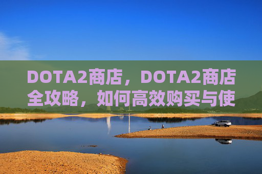 DOTA2商店,DOTA2商店全攻略,如何高效购买与使用游戏内物品 DOTA2商店,DOTA2商店全攻略,如何高效购买与使用游戏内物品