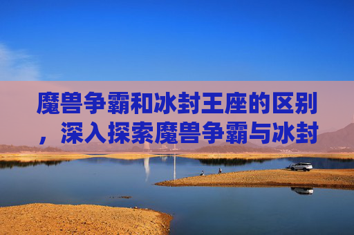 魔兽争霸和冰封王座的区别，深入探索魔兽争霸与冰封王座，经典战役与策略解析