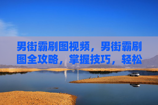 男街霸刷图视频，男街霸刷图全攻略，掌握技巧，轻松通关