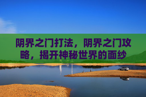 阴界之门打法,阴界之门攻略,揭开神秘世界的面纱 阴界之门打法,阴界之门攻略,揭开神秘世界的面纱