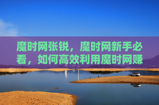 魔时网张锐,魔时网新手必看,如何高效利用魔时网赚钱? 魔时网张锐,魔时网新手必看,如何高效利用魔时网赚钱?