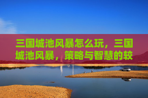 三国城池风暴怎么玩,三国城池风暴,策略与智慧的较量 三国城池风暴怎么玩,三国城池风暴,策略与智慧的较量