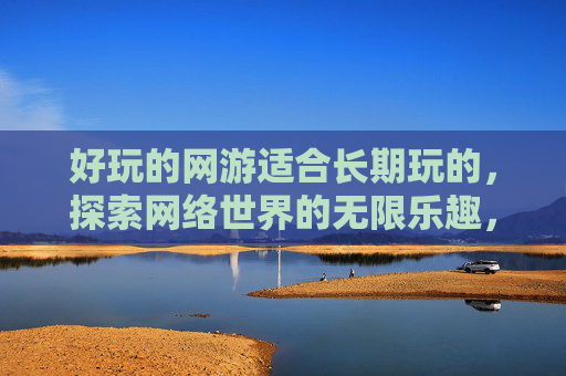 好玩的网游适合长期玩的,探索网络世界的无限乐趣,网友互动攻略 好玩的网游适合长期玩的,探索网络世界的无限乐趣,网友互动攻略