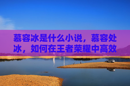 慕容冰是什么小说,慕容处冰,如何在王者荣耀中高效使用这位英雄 慕容冰是什么小说,慕容处冰,如何在王者荣耀中高效使用这位英雄