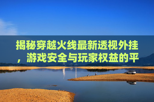 揭秘穿越火线最新透视外挂,游戏安全与玩家权益的平衡 揭秘穿越火线最新透视外挂,游戏安全与玩家权益的平衡