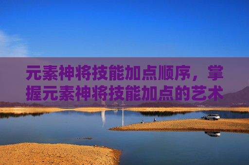 元素神将技能加点顺序，掌握元素神将技能加点的艺术，提升战斗效率的秘诀