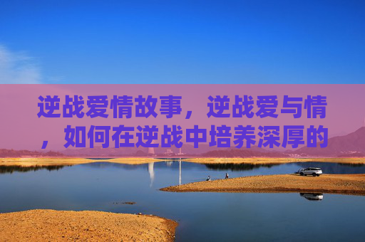 逆战爱情故事,逆战爱与情,如何在逆战中培养深厚的情感纽带 逆战爱情故事,逆战爱与情,如何在逆战中培养深厚的情感纽带