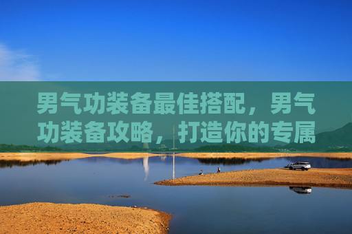 男气功装备最佳搭配,男气功装备攻略,打造你的专属战斗力量 男气功装备最佳搭配,男气功装备攻略,打造你的专属战斗力量