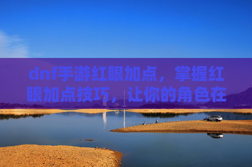 dnf手游红眼加点，掌握红眼加点技巧，让你的角色在游戏中如虎添翼