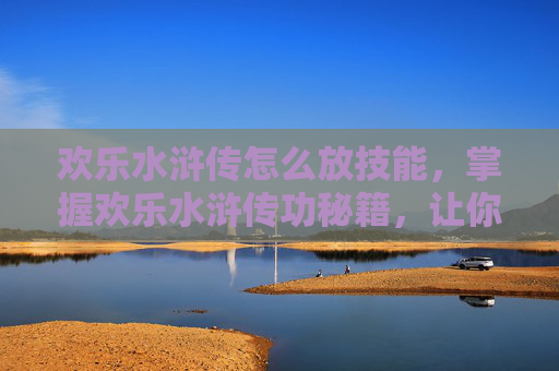 欢乐水浒传怎么放技能，掌握欢乐水浒传功秘籍，让你的武学之路更加顺畅