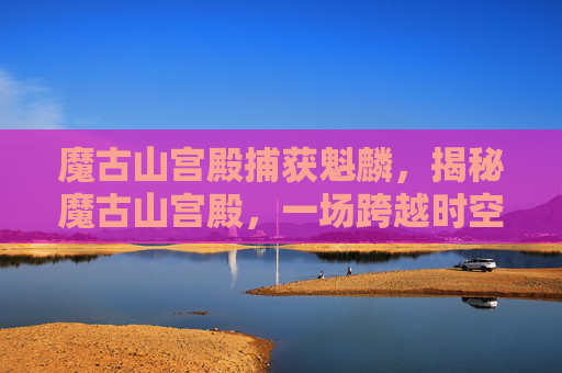 魔古山宫殿捕获魁麟,揭秘魔古山宫殿,一场跨越时空的探险之旅 魔古山宫殿捕获魁麟,揭秘魔古山宫殿,一场跨越时空的探险之旅