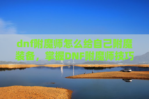 dnf附魔师怎么给自己附魔装备,掌握DNF附魔师技巧,高效提升装备属性 dnf附魔师怎么给自己附魔装备,掌握DNF附魔师技巧,高效提升装备属性