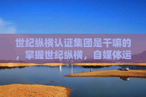 世纪纵横认证集团是干嘛的，掌握世纪纵横，自媒体运营的黄金法则