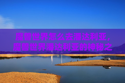魔兽世界怎么去潘达利亚,魔兽世界潘达利亚的神秘之旅,新手指南与攻略 魔兽世界怎么去潘达利亚,魔兽世界潘达利亚的神秘之旅,新手指南与攻略