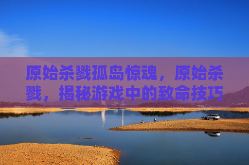 原始杀戮孤岛惊魂，原始杀戮，揭秘游戏中的致命技巧与生存策略