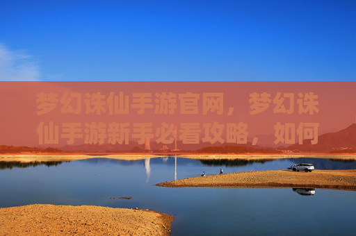 梦幻诛仙手游官网,梦幻诛仙手游新手必看攻略,如何快速上手并提升战力 梦幻诛仙手游官网,梦幻诛仙手游新手必看攻略,如何快速上手并提升战力