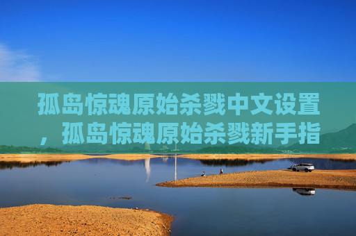 孤岛惊魂原始杀戮中文设置，孤岛惊魂原始杀戮新手指南，掌握生存技巧，成为真正的生存大师！