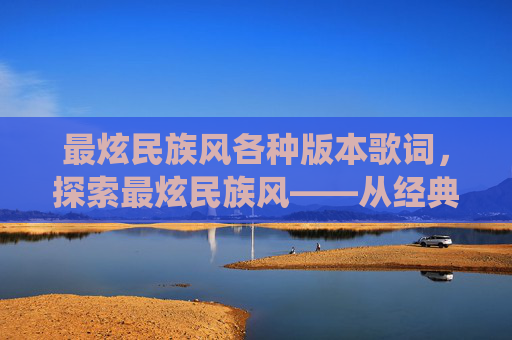 最炫民族风各种版本歌词,探索最炫民族风——从经典到现代的多元演绎 最炫民族风各种版本歌词,探索最炫民族风——从经典到现代的多元演绎