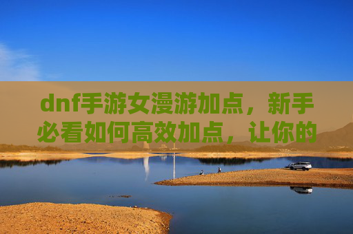 dnf手游女漫游加点，新手必看如何高效加点，让你的角色在漫游中如鱼得水！
