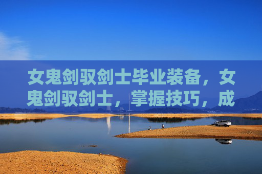 女鬼剑驭剑士毕业装备,女鬼剑驭剑士,掌握技巧,成为游戏中的不败传说 女鬼剑驭剑士毕业装备,女鬼剑驭剑士,掌握技巧,成为游戏中的不败传说